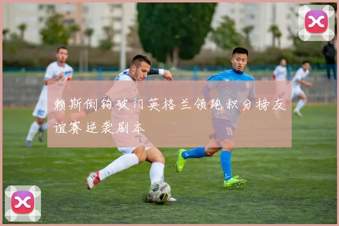 赖斯倒钩破门英格兰领跑积分榜友谊赛逆袭剧本