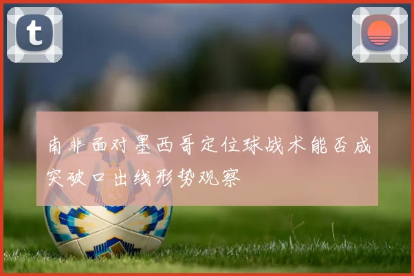 南非面对墨西哥定位球战术能否成突破口出线形势观察