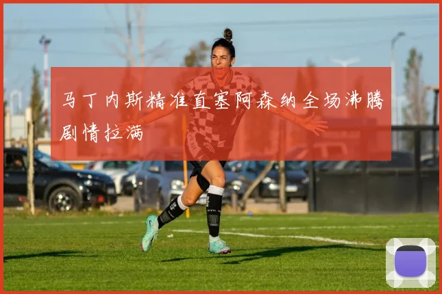马丁内斯精准直塞阿森纳全场沸腾剧情拉满