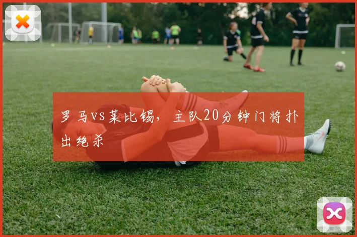 罗马vs莱比锡,主队20分钟门将扑出绝杀