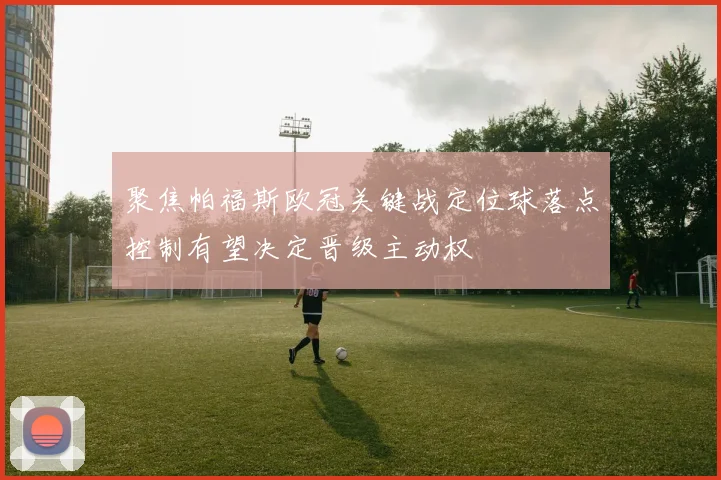 聚焦帕福斯欧冠关键战定位球落点控制有望决定晋级主动权
