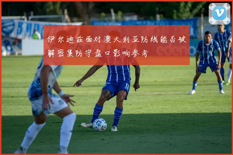 伊尔迪兹面对澳大利亚防线能否破解密集防守盘口影响参考