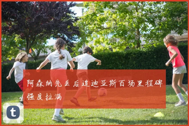 阿森纳先丢后追迪亚斯百场里程碑强度拉满