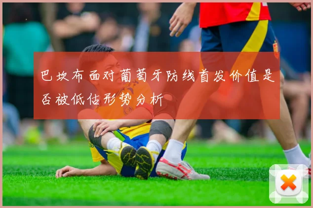 巴坎布面对葡萄牙防线首发价值是否被低估形势分析