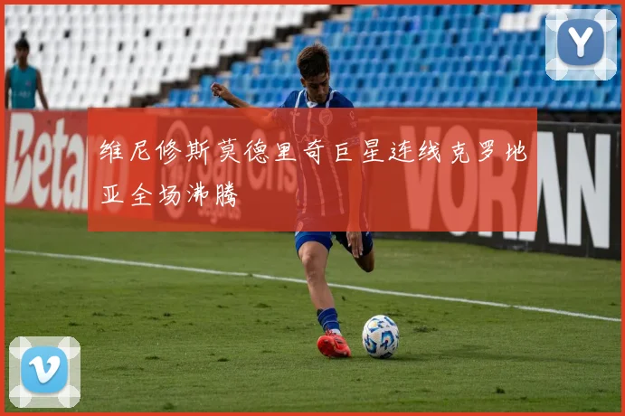 维尼修斯莫德里奇巨星连线克罗地亚全场沸腾