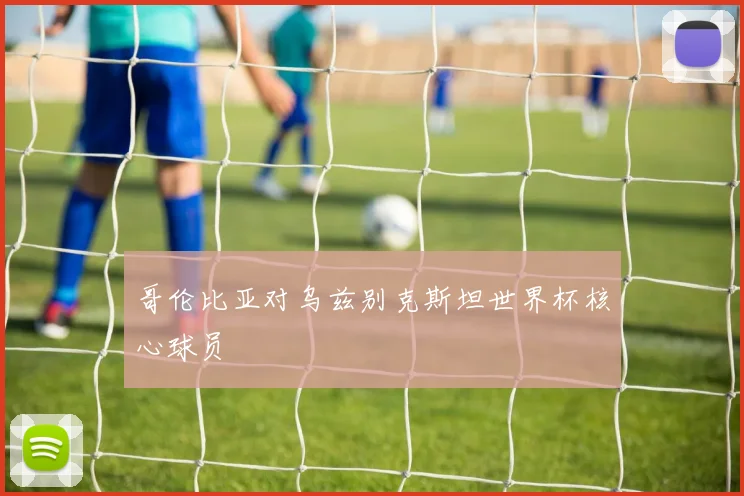 哥伦比亚对乌兹别克斯坦世界杯核心球员