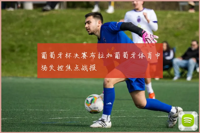 葡萄牙杯决赛布拉加葡萄牙体育中场失控焦点战报