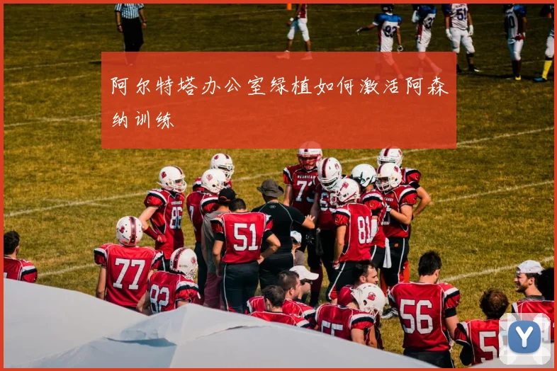 阿尔特塔办公室绿植如何激活阿森纳训练