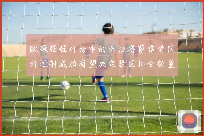 欧冠强强对话中的加拉塔萨雷禁区外远射威胁有望决定禁区机会数量