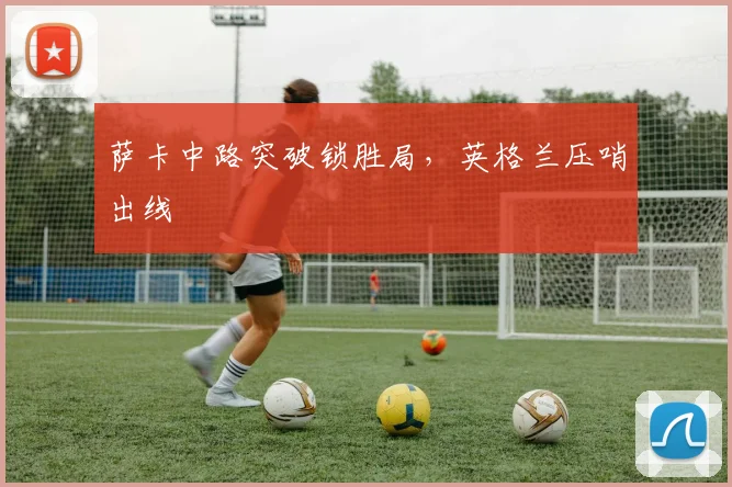 萨卡中路突破锁胜局，英格兰压哨出线