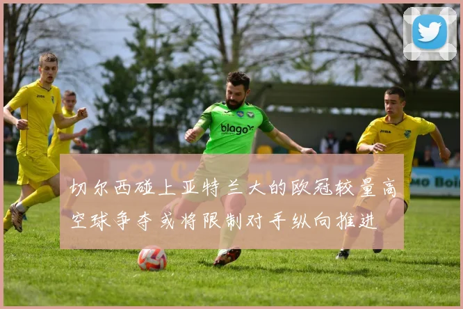 切尔西碰上亚特兰大的欧冠较量高空球争夺或将限制对手纵向推进