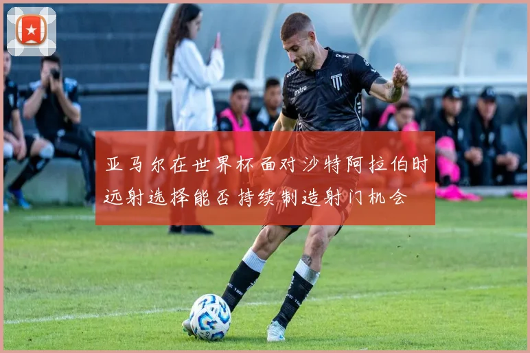 亚马尔在世界杯面对沙特阿拉伯时远射选择能否持续制造射门机会