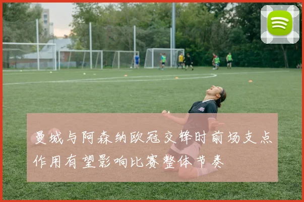 曼城与阿森纳欧冠交锋时前场支点作用有望影响比赛整体节奏