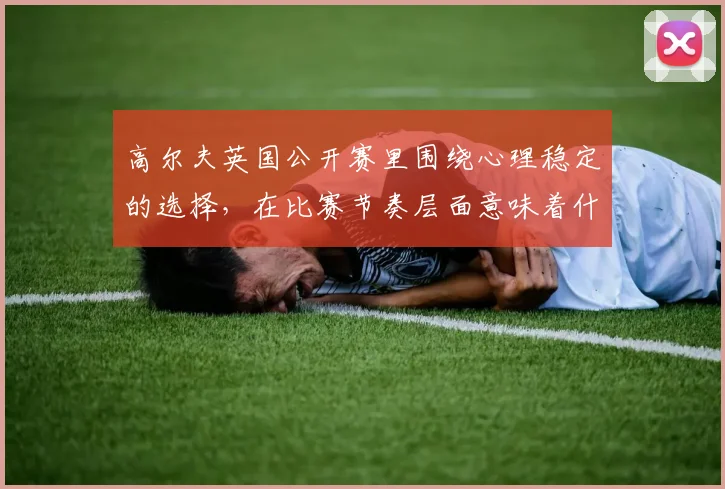 高尔夫英国公开赛里围绕心理稳定的选择,在比赛节奏层面意味着什么