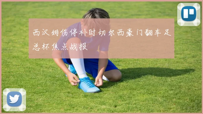 西汉姆伤停补时切尔西豪门翻车足总杯焦点战报