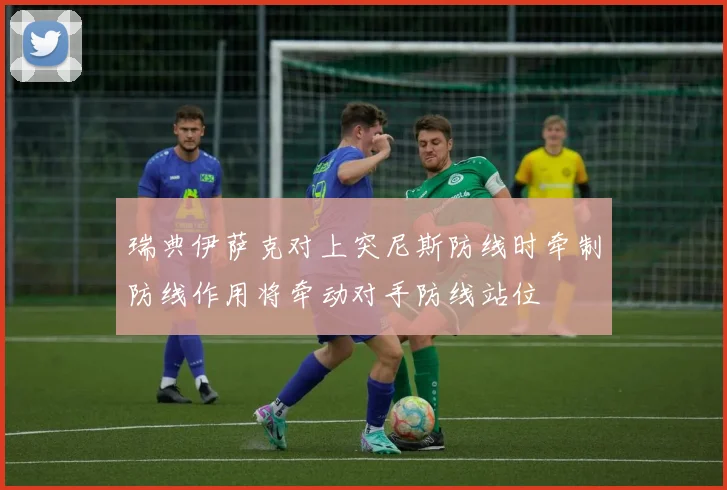 瑞典伊萨克对上突尼斯防线时牵制防线作用将牵动对手防线站位