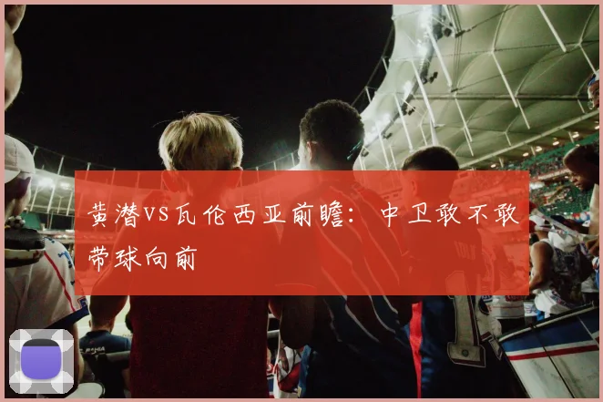黄潜vs瓦伦西亚前瞻:中卫敢不敢带球向前