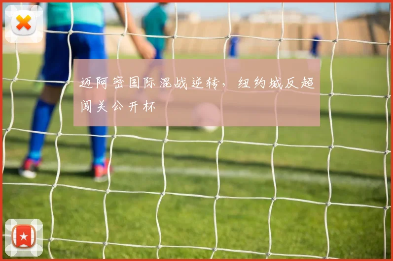 迈阿密国际混战逆转，纽约城反超闯关公开杯