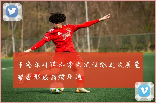 卡塔尔对阵加拿大定位球进攻质量能否形成持续压迫