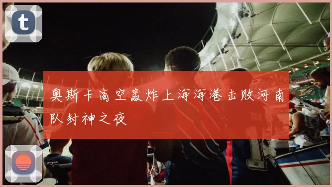 奥斯卡高空轰炸上海海港击败河南队封神之夜
