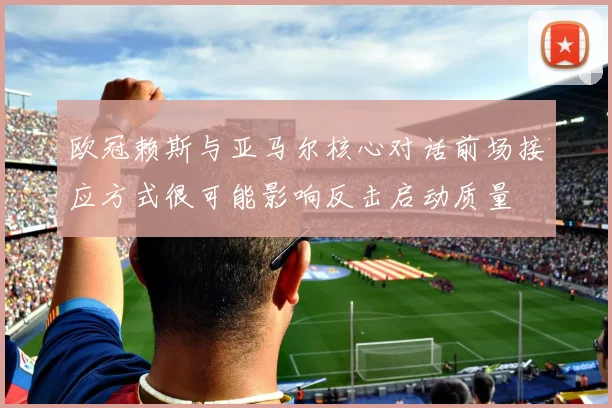 欧冠赖斯与亚马尔核心对话前场接应方式很可能影响反击启动质量