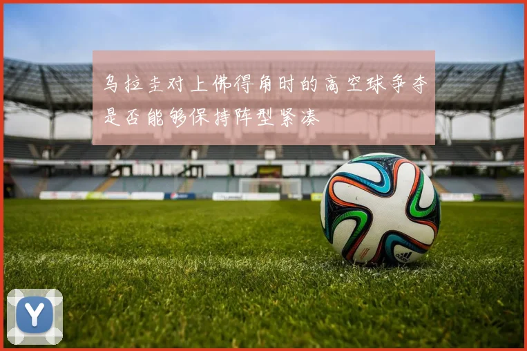 乌拉圭对上佛得角时的高空球争夺是否能够保持阵型紧凑