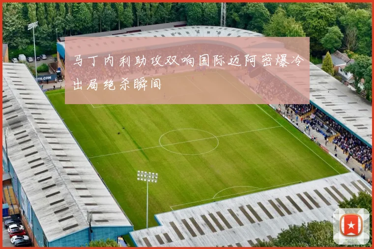 马丁内利助攻双响国际迈阿密爆冷出局绝杀瞬间