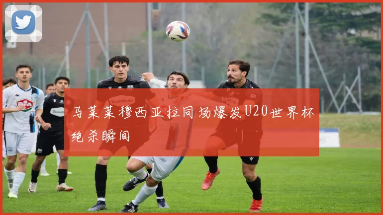 马莱莱穆西亚拉同场爆发U20世界杯绝杀瞬间