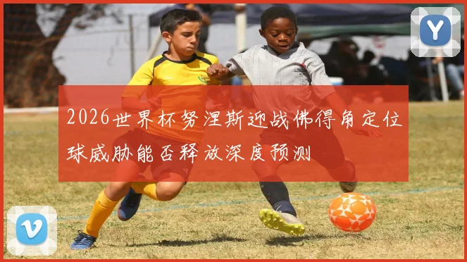 2026世界杯努涅斯迎战佛得角定位球威胁能否释放深度预测