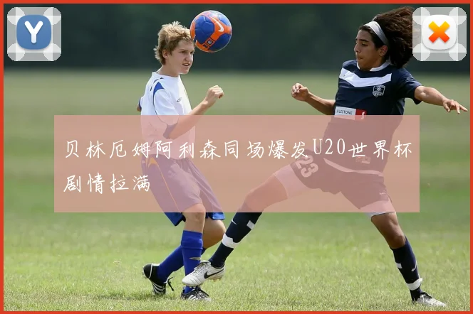 贝林厄姆阿利森同场爆发U20世界杯剧情拉满