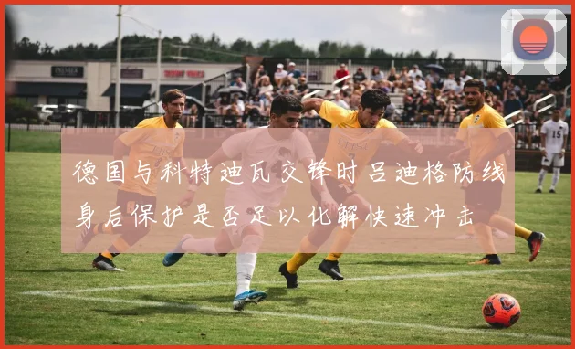 德国与科特迪瓦交锋时吕迪格防线身后保护是否足以化解快速冲击