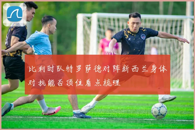 比利时队特罗萨德对阵新西兰身体对抗能否顶住看点梳理