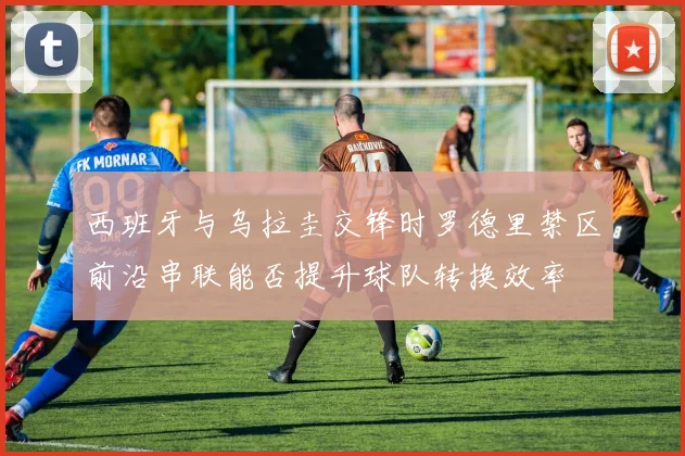 西班牙与乌拉圭交锋时罗德里禁区前沿串联能否提升球队转换效率